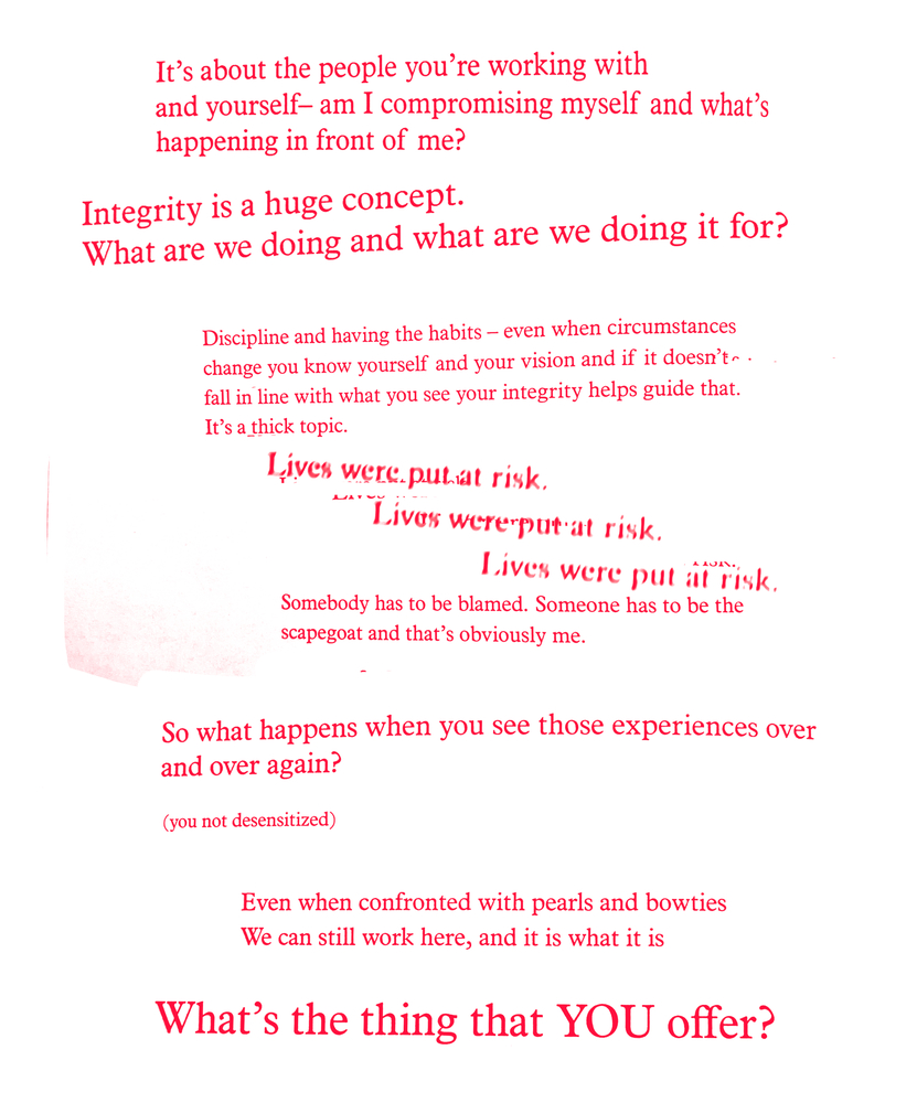 Red text on a white background: It's about the people you're working with/ and yourself--am I compromising myself and what's/ happening in front of me?/ Integrity is a huge concept./ What are we doing and what are we doing it for?/ Discipline and having the habits--even when circumstances/ change you know yourself and your vision and if it doesn't/ fall in line with what you see your integrity helps guide that./ It's a thick topic./ Lives were put at risk./ Lives were put at risk./ Lives were put at risk./ Somebody has to be blamed. Somebody has to be the/ scapegoat and that's obviously me./ So what happens when you see those experiences over/ and over again?/ (you not desensitized)/ Even when confronted with pearls and bowties/ We can still work here, and it is what it is/ What's the thing that YOU offer?