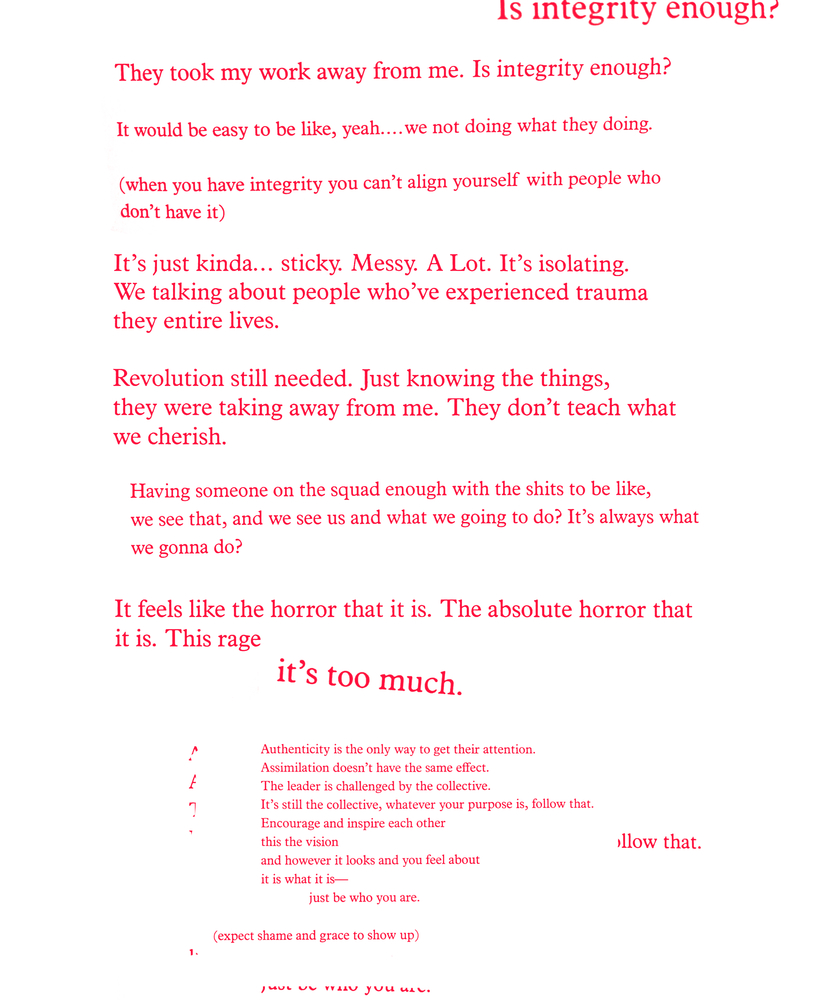 Red text on a white background: Is integrity enough?/ They took my work away from me. Is integrity enough?/ It would be easy to be like, yeah...we not doing what they doing./ (when you have integrity you can't align yourself with people who/ don't have it)/ It's just kinda...sticky. Messy. A lot. It's isolating./ We're talking about people who've experienced trauma/ they entire lives./ Revolution still needed. Just knowing the things,/ they were taking away from me. They don't teach what/ we cherish./ Having someone on the squad enough with the shits to be like,/ we see that, and we see us and what we going to do? It's always what/ we gonna do?/ It feels like the horror that it is. The absolute horror that/ it is. This rage/ it's too much./ Authenticity is the only way to get their attention./ Assimilation doesn't have the same effect./ The leader is challenged by the collective./ It's still the collective, whatever your purpose is, follow that./ Encourage and inspire each other/ this the vision/ and however it looks and you feel about/ it is what it is--/ just be who you are./ (expect shame and grace to show up)