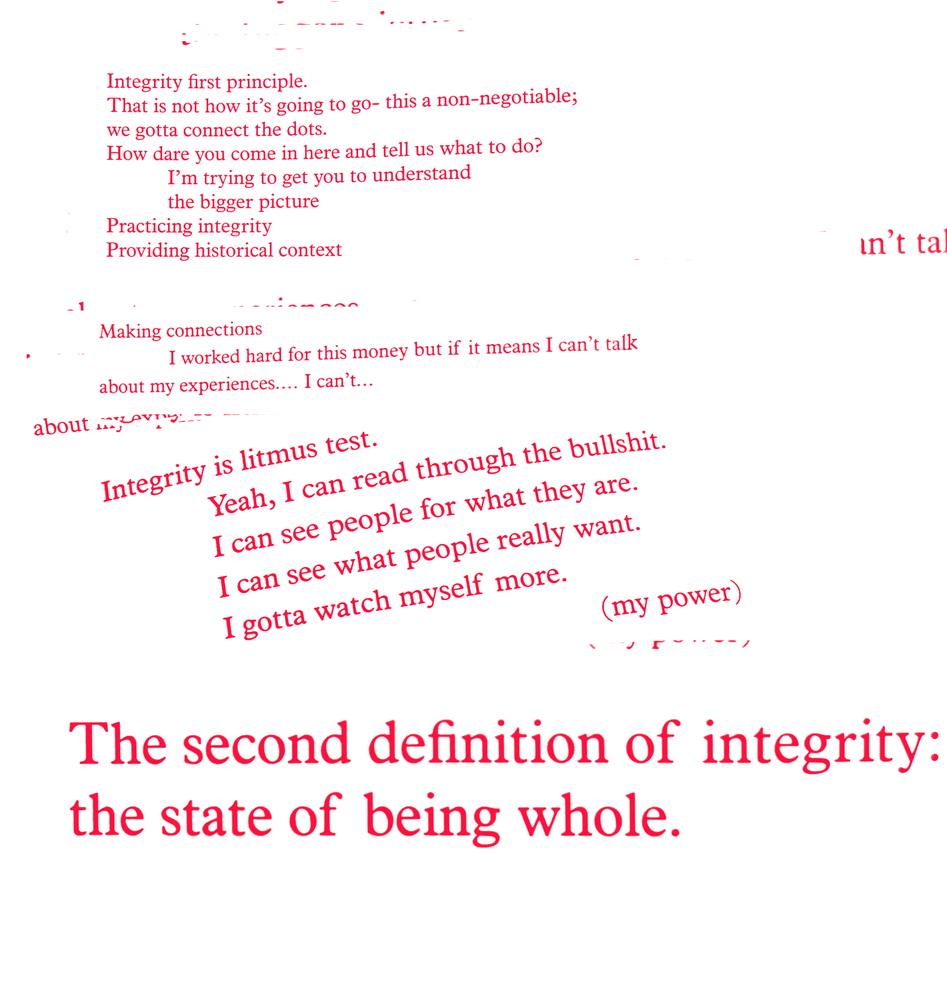 Red text on a white background: Integrity first principle./ That is not how it's going to go--this is a non-negotiable;/ we gotta connect the dots./ How dare you come in here and tell us what to do?/ I'm trying to get you to understand/ the bigger picture/ Practicing integrity/ Providing historical context/ Making connections/ I worked hard for this moneybut if it means I can't talk/ about my experiences...I can't.../ Integrity is litmus test./ Yeah, I can read through the bullshit./ I can see peope for what they are./ I can see what people really want./ I gotta watch myself more./ (my power)/ The  second definition of integrity: the state of being whole.