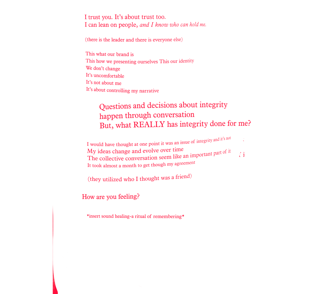 Red text on a white background: I trust you. It's about trust too./ I can lean on people, and I know who can hold me./ (there is the leader and there is everyone else)/ THis what our brand is/ This how we presenting ourselves This our identity/ We don't change/ It's uncomfortable/ It's not about me/ It's about controlling my narrative/ Questions and decisions about integrity/ happen through conversation/ But, what REALLY has integrity done for me?/ I would have thought at one point it was an issue of integrity and it's not/ My ideas change and evolve over time/ The collective conversation seem like an important part of it/ It took almost a month to get though my agreement/ (they utilized who I though was a friend)/ How are you feeling?/ *insert sound healing a ritual of remembering*